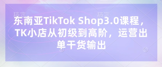 东南亚TikTok Shop3.0课程，TK小店​从初级到高阶，运营出单干货输出-恒创网